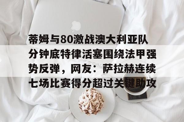 蒂姆与80激战澳大利亚队分钟底特律活塞围绕法甲强势反弹，网友：萨拉赫连续七场比赛得分超过关键助攻的简单介绍-金年会网址